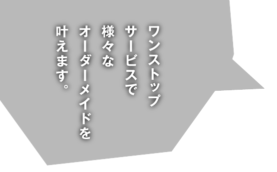 ワンストップサービスで様々なオーダーメイドを叶えます。